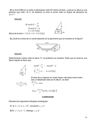 45
4) La torre Eiffel en su base cuadrangular mide 50 metros de lado, ¿cuál es su altura si una
persona que mide 1.8 m. de estatura, al mirar la punta mide un ángulo de elevación de
0
4.85 ?
Solución
Si
25
4.85tan 0 h
=
h=0
4.85tan25
[ ]mh 72.310≅
Altura de la torre = [ ]m52.3128.172.310 =+
5) ¿Cuál es el área de un canal trapecial con la geometría que se muestra en la figura?
Solución
Determinando cuánto mide la altura “h”, el problema se resuelve. Dado que el canal es una
figura regular se tiene que:
h
h
== 00
60tan4;
4
60tan
[ ]mhh 93.6;
1
3
4 ≅=







El área de un trapecio es “base mayor más base menor entre
dos y multiplicado esto por la altura”, es decir
EJERCICIOS
Resuelva los siguientes triángulos rectángulos:
1) Si 5.2=b y 0
39=α , encuentre β,, ca
2) Si 4=a y 5=b , obtenga βα,,c
Áreah
bB
=
+
2
( ) [ ]2
44.5593.6
2
412
mÁrea =
+
=
 