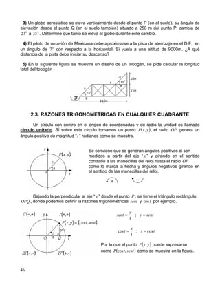 46
3) Un globo aerostático se eleva verticalmente desde el punto P (en el suelo), su ángulo de
elevación desde el punto Q (en el suelo también) situado a 250 m del punto P, cambia de
0
23 a 0
35 . Determine que tanto se eleva el globo durante este cambio.
4) El piloto de un avión de Mexicana debe aproximarse a la pista de aterrizaje en el D.F. en
un ángulo de 0
7 con respecto a la horizontal. Si vuela a una altitud de 9000m. ¿A qué
distancia de la pista debe iniciar su descenso?
5) En la siguiente figura se muestra un diseño de un tobogán, se pide calcular la longitud
total del tobogán
2.3. RAZONES TRIGONOMÉTRICAS EN CUALQUIER CUADRANTE
Un círculo con centro en el origen de coordenadas y de radio la unidad es llamado
círculo unitario. Sí sobre este círculo tomamos un punto ( )yxP , , el radio OP genera un
ángulo positivo de magnitud “t ” radianes como se muestra.
Se conviene que se generan ángulos positivos si son
medidos a partir del eje “ x ” y girando en el sentido
contrario a las manecillas del reloj hasta el radio OP
como lo marca la flecha y ángulos negativos girando en
el sentido de las manecillas del reloj.
Bajando la perpendicular al eje “ x ” desde el punto P , se tiene el triángulo rectángulo
OPQ , donde podemos definir la razones trigonométricas sent y tcos por ejemplo.
1
y
sent = ; senty =
1
cos
x
t = ; tx cos=
Por lo que el punto ( )yxP , puede expresarse
como ( )senttP ,cos como se muestra en la figura.
 