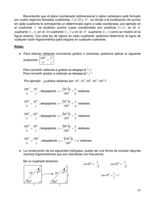 47
Recordando que el plano coordenado bidimensional o plano cartesiano está formado
por cuatro regiones llamadas cuadrantes IIIIII ,, y IV , en donde a la localización de puntos
en cada cuadrante le corresponde un determinado signo a cada coordenada, por ejemplo en
el cuadrante I se localizan puntos cuyas coordenadas son positivas ( )++, , en el II
cuadrante ( )+−, , en el III cuadrante ( )−−, y en el IV cuadrante ( )−+, como se mostró en la
figura anterior. Con esta ley de signos en cada cuadrante, podemos determinar el signo de
cualquier razón trigonométrica para ángulos en cualquier cuadrante.
Notas:
♦ Para obtener radianes conociendo grados o viceversa, podemos aplicar la siguiente
proporción:
y
x00
180
=
π
Para convertir radianes a grados se despeja la “ x ”.
Para convertir grados a radianes se despeja la “ y ”.
Por ejemplo: ¿cuántos radianes son 00000
180,90,60,45,30 ?
y
00
30180
=
π
; despejando
( )
6180
30
0
0
ππ
==y radianes
y
00
45180
=
π
; despejando
( )
4180
45
0
0
ππ
==y radianes
y
00
60180
=
π
; despejando
( )
3180
60
0
0
ππ
==y radianes
y
00
90180
=
π
; despejando
( )
2180
90
0
0
ππ
==y radianes
y
00
180180
=
π
; despejando
( ) π
π
== 0
0
180
180
y radianes
♦ La construcción de los siguientes triángulos, puede ser una forma de conocer algunas
razones trigonométricas que son solicitadas con frecuencia:
De un cuadrado tenemos:
1
1
1
45tan 0
==
2
1
45cos 0
=
2
1
450
=sen
 