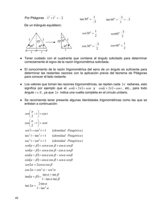 48
Por Pitágoras 211 22
=+
De un triángulo equilátero:
♦ Tener cuidado con el cuadrante que contiene al ángulo solicitado para determinar
correctamente el signo de la razón trigonométrica solicitada.
♦ El conocimiento de la razón trigonométrica del seno de un ángulo es suficiente para
determinar las restantes razones con la aplicación previa del teorema de Pitágoras
para conocer el lado restante.
♦ Los valores que toman las razones trigonométricas, se repiten cada π2 radianes, esto
significa por ejemplo que el ( ) senttsen =+ π2 y ( ) tt cos2cos =+ π , etc., para todo
ángulo t ∈ , ya que π2 indica una vuelta completa en el círculo unitario.
♦ Se recomienda tener presente algunas identidades trigonométricas como las que se
enlistan a continuación:
( )
( )
( )
( )
( )
α
α
α
βα
βα
βα
ααα
βαα
βαβαβα
βαβαβα
βαβαβα
βαβαβα
π
π
2
22
22
22
22
tan1
tan2
2tan
tantan1
tantan
tan
cos2cos
cos22
coscoscos
coscoscos
coscos
coscos
)(1cotcsc
)(1tansec
)(1cos
2
cos
cos
2
−
=
−
+
=+
−=
=
+=−
−=+
−=−
+=+
=−
=−
=+
=





−
=





−
sen
sensen
sensen
sensen
sensensen
sensensen
Pitagóricaidentidadtt
Pitagóricaidentidadtt
Pitagóricaidentidadttsen
sentt
ttsen
2
1
300
=sen
2
3
600
sen
2
3
30cos 0
=
2
1
60cos 0
=
3
1
30tan 0
= 3
1
3
60tan 0
==
 