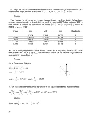 50
3) Obtenga los valores de las razones trigonométricas coseno, cotangente y cosecante para
los siguientes ángulos dados en radianes: 5731.027.4,2731.0,4536.2,2.1 y−−
Solución
Para obtener los valores de las razones trigonométricas cuando el ángulo dado esta en
radianes, puedes hacerlo con tu calculadora científica, usando el MODO en radianes (RAD) o
bien usando la fórmula de conversión en grados ( )( ) ( )gradosxrad 0
2958.57 = y aplicar el
MODO en grados (DEG).
Ángulo cos cot csc Cuadrante
2.1 3624.0 3888.0 0729.1 I
4536.2 7725.0− 2166.1− 5748.1 II
2731.0− 9629.0 5701.3− 7076.3− IV
27.4− 4281.0− 4737.0− 1065.1 II
5731.0 8402.0 5495.1 8442.1 I
4) Sea α el ángulo generado en el sentido positivo por el segmento de recta OP cuyas
coordenadas son ( ) ( )5,60,0 −PyO . Encuentre los valores de las razones trigonométricas
seno, coseno y tangente de α .
Solución
Por el Teorema de Pitágoras
( ) ( ) 6156
22
=+−=OP
6402.0
61
5
==αsen
7682.0
61
6
cos −=
−
=α ; 8333.0
6
5
tan −=
−
=α
5) Sin usar calculadora encuentre los valores de las siguientes razones trigonométricas:






6
5π
sen , 





3
2
cos
π
, 





−
4
5
cot
π
, 0
210cos , 0
300sec , ( )0
135cot −
Solución
Como cada π
6
1
son 0
30 ; 0
150
6
5
=π
 