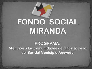 FONDO SOCIAL
      MIRANDA
              PROGRAMA:
Atención a las comunidades de difícil acceso
       del Sur del Municipio Acevedo
 