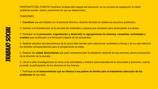 Trabajo
social PROPOSITO DEL PUESTO Contribuir al desarrollo integral del educando, en su proceso de adaptación al medio
ambiente escolar, social y económico en que se desenvuelva.
FUNCIONES
1. Coordinar sus actividades con el personal directivo, docente del área de asistencia educativa (prefectos).
2. Solicitar a la Subdirección de la escuela los materiales y equipos que necesiten para desempeñar sus tareas.
3. Participar en la promoción, organización y desarrollo de agrupaciones de alumnos, campañas, actividades y
eventos que contribuyan a la formación integral de los educandos.
4. Realizar estudios socioeconómicos de la comunidad escolar para seleccionar candidatos a becas y, en su caso efectuar
los trámites correspondientes para el otorgamiento de estas.
5. Realizar las visitas domiciliarias que sean necesarias para la prestación eficiente de sus servicios, previa autorización
de la dirección de la escuela.
6. Llevar a cabo investigaciones en torno a las actividades y eventos socioculturales de la comunidad y promover, cuando
proceda, la participación de los alumnos en los mismos.
7. Participar en el asesoramiento que se ofrezca a los padres de familia para el tratamiento adecuado de los
problemas de sus hijos.
 