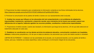 8. Proporcionar los datos necesarios para complementar la información contenida en las fichas individuales de los alumnos.
https://classroom.google.com/u/0/w/NTM1OTE3NTU4MjAy/tc/NTgyNDkzODE1MzUy
9. Promover la comunicación de los padres de familia o tutores con sus representantes ante la escuela.
10. Analizar las causas que influyen en los educandos del mal comportamiento o con problemas de adaptación,
impuntualidad, inasistencia, reprobación y deserción escolar, para orientarlos de tal manera que puedan superar sus
deficiencias de no lograrlo, habiendo agotado los recursos posibles, canalizarlos a instituciones especializadas.
11. Proporcionar al médico escolar, cuando sea necesario, la información que tenga de los alumnos, a fin de que éste seleccione el
tratamiento adecuado en cada caso.
12. Establecer en coordinación con los demás servicios de asistencia educativa, comunicación constante con hospitales,
clínicas e instituciones psiquiátricas, a fin de que en éstas se atienda a los educandos que a juicio del médico escolar lo necesiten.
LIMITES DE AUTORIDAD 1. Colaborar con las autoridades de la escuela, con el personal docente y con los padres de familia o
tutores, para que, mediante sus tareas específicas, todos contribuyan a la formación integral de los educandos.
 
