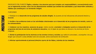 Prefectura PROPOSITO DEL PUESTO Vigilar y orientar a los alumnos para que cumplan con responsabilidad y convencimiento tanto
con el reglamento escolar, como con las disposiciones medidas que señalen las autoridades y que desarrollen actitudes y
hábitos que contribuyan a su formación integral.
FUNCIONES
1. Participar en el desarrollo de los programas de estudio dirigido, de acuerdo con las indicaciones del personal directivo y
docente.
2. Auxiliar a los profesores tanto en las actividades relacionadas con el desarrollo de los programas de estudio, como en
las extraescolares.
3. Colaborar con los maestros, asesores de grupo, médico escolar, orientador y trabajador social en el desarrollo de los
programas del área de servicios de asistencia educativa, con el objeto de que éstos se ofrezcan a los alumnos en forma
integrada.
4. Alentar la participación de los alumnos en los eventos cívicos y sociales que realice la comunidad, y acompañar a los que
tengan que concurrir a actos oficiales fuera de la escuela, previa autorización de la Dirección.
5. Informar oportunamente al personal directivo acerca de las faltas y retardos de los maestros.
 