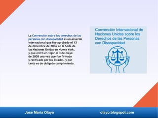 José María Olayo olayo.blogspot.com
La Convención sobre los derechos de las
personas con discapacidad es un acuerdo
internacional que fue aprobado el 13
de diciembre de 2006 en la Sede de
las Naciones Unidas en Nueva York,
y que entró en vigor el 3 de mayo
de 2008 una vez que fue firmado
y ratificado por los Estados, y por
tanto es de obligado cumplimiento.
 