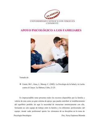 Psicología Oncológica Psic. Neisy Espinoza Miranda
APOYO PSICOLÓGICO A LOS FAMILIARES
Tomado de:
 Llantá, M.C., Grau, J., Massip, C. (2002). La Psicología de la Salud y la Lucha
contra el Cáncer. La Habana, Cuba, 21-25.
Es imprescindible tener presentes todos los recursos disponibles por la familia y
valerse de esta como un gran sistema de apoyo, que pueda contribuir al restablecimiento
del equilibrio perdido; de aquí la necesidad de interactuar armónicamente con ella,
formando un solo equipo de trabajo entre la familia y los diferentes profesionales del
equipo, donde cada profesional aporte los elementos de su disciplina en la toma de
 