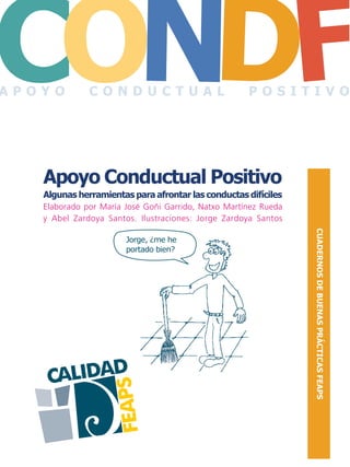 CALIDAD
FEAPS
CO FDN
CUADERNOSDEBUENASPRÁCTICASFEAPS
Apoyo Conductual Positivo
Algunas herramientas para afrontar las conductas difíciles
Elaborado por María José Goñi Garrido, Natxo Martínez Rueda
y Abel Zardoya Santos. Ilustraciones: Jorge Zardoya Santos
Jorge, ¿me he
portado bien?
A P O Y O C O N D U C T U A L P O S I T I V O
 