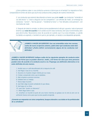 Déjeme que le cuente... Conducta



       ¿Cómo podemos saber si una conducta aumenta o disminuye en el tiempo? La respuesta es fácil,
comparando el número de veces que ocurre esa conducta antes y después de nuestra intervención.


        2. Las conductas que estamos describiendo se tienen que poder medir. Las conductas "entender el
        uso del dinero" o "estar a disgusto con los compañeros", son difíciles de medir, sin embargo las
        conductas: "sonreír", "dar las gracias", "morderse la mano" o "tirar del pelo a otra persona", son
        más fáciles de medir.

        3. Después de todo lo contado, la última norma posiblemente la dé por supuesta: todo el personal
        tenemos que estar de acuerdo en el cuándo ocurren estas conductas, bien para incrementarlas, bien
        para disminuirlas. Necesitamos estar de acuerdo en cuándo Juan Cruz está enfadado, o cuándo
        ha habido una agresión, o también en qué es, por ejemplo, un saludo o una despedida apropiada.




                    ¡VAMOS A HACER UN EJERCICIO! Una vez entendidas estas tres normas,
                    vuelva de nuevo al ejercicio anterior ¿sabría decir qué conductas están bien
                    definidas? ¿Podría definir correctamente alguna de las conductas mal
                    definidas?



  ¡VAMOS A HACER UN REPASO! Indique cuáles de los siguientes ejemplos de conducta están
  definidos de forma que se puedan observar, medir, y de forma tan clara que otras personas
  puedan estar de acuerdo si la conducta ocurre o no. Proponga una definición alternativa si no
  están definidos de esta manera.

        1. Andrés saca un café descafeinado de la máquina de café.
        2. José llega a casa sin su mochila.
        3. Azucena no muestra ningún interés por sus cosas.
        4. Cristian comprende cómo usar la batidora.
        5. Mari empieza a ponerse nerviosa.
        6. Estíbaliz hace su trabajo.
        7. Naroa elige el postre.
        8. José Mari elige el postre señalando lo que desea.
        9. Said sigue en su línea.
        10. Juani dice “quiero un descanso”.
        11. Pedro llega tarde a casa.
        12. Jonathan se muerde el puño de una mano mientras se golpea con la otra la sien con la
        suficiente fuerza como para que la zona quede enrojecida.

  ¡Comente sus respuestas con otros compañeros, busque aclaración a sus dudas en los profesionales
  de su alrededor!




                                                                                                                     11
 