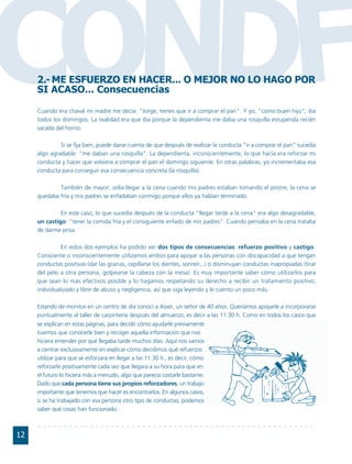 CONDF2.- ME ESFUERZO EN HACER... O MEJOR NO LO HAGO POR
     SI ACASO... Consecuencias

     Cuando era chaval mi madre me decía: "Jorge, tienes que ir a comprar el pan". Y yo, "como buen hijo", iba
     todos los domingos. La realidad era que iba porque la dependienta me daba una rosquilla estupenda recién
     sacada del horno.

              Si se fija bien, puede darse cuenta de que después de realizar la conducta "ir a comprar el pan" sucedía
     algo agradable: "me daban una rosquilla". La dependienta, inconscientemente, lo que hacía era reforzar mi
     conducta y hacer que volviera a comprar el pan el domingo siguiente. En otras palabras, yo incrementaba esa
     conducta para conseguir esa consecuencia concreta (la rosquilla).

             También de mayor, solía llegar a la cena cuando mis padres estaban tomando el postre, la cena se
     quedaba fría y mis padres se enfadaban conmigo porque ellos ya habían terminado.

              En este caso, lo que sucedía después de la conducta "llegar tarde a la cena" era algo desagradable,
     un castigo: "tener la comida fría y el consiguiente enfado de mis padres". Cuando pensaba en la cena trataba
     de darme prisa.

               En estos dos ejemplos ha podido ver dos tipos de consecuencias: refuerzo positivo y castigo.
     Consciente o inconscientemente utilizamos ambos para apoyar a las personas con discapacidad a que tengan
     conductas positivas (dar las gracias, cepillarse los dientes, sonreír,..) o disminuyan conductas inapropiadas (tirar
     del pelo a otra persona, golpearse la cabeza con la mesa). Es muy importante saber cómo utilizarlos para
     que sean lo más efectivos posible y lo hagamos respetando su derecho a recibir un tratamiento positivo,
     individualizado y libre de abuso y negligencia, así que siga leyendo y le cuento un poco más.

     Estando de monitor en un centro de día conocí a Asser, un señor de 40 años. Queríamos apoyarle a incorporarse
     puntualmente al taller de carpintería después del almuerzo, es decir a las 11:30 h. Como en todos los casos que
     se explican en estas páginas, para decidir cómo ayudarle previamente
     tuvimos que conocerle bien y recoger aquella información que nos
     hiciera entender por qué llegaba tarde muchos días. Aquí nos vamos
     a centrar exclusivamente en explicar cómo decidimos qué refuerzos
     utilizar para que se esforzara en llegar a las 11:30 h., es decir, cómo
     reforzarle positivamente cada vez que llegara a su hora para que en
     el futuro lo hiciera más a menudo, algo que parecía costarle bastante.
     Dado que cada persona tiene sus propios reforzadores, un trabajo
     importante que tenemos que hacer es encontrarlos. En algunos casos,
     si se ha trabajado con esa persona otro tipo de conductas, podemos
     saber qué cosas han funcionado.



12
 