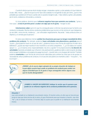 Me esfuerzo en hacer... o mejor no lo hago por si acaso... Consecuencias



            Cuando le decías que ese día le tocaba recoger, empezaba a gritar y a dar patadas a lo que había en
la sala: sillas, mesas… ¿Qué es lo que ocurría? Que Julio acababa no recogiendo la sala; por tanto, ¿qué es más
probable que sucediera en el futuro cuando Julio no quisiera recoger la sala...? Que volviera a gritar y dar patadas;
por lo tanto, estábamos reforzando su conducta.

          En otras palabras, diremos que el refuerzo negativo hace que aumente una conducta, "gritar y
tirar cosas", si ésta le permite parar o acabar con algo que no le gusta, "recoger la sala".

          Intentaremos saber qué es lo que ha conseguido parar o eliminar esa persona que ha hecho una
conducta no deseada. Muchas de las conductas problemáticas que ocurren en los centros en que trabajamos,
ya sea taller, centro de día, residencia…, son reforzadas negativamente. Recuerde: "toda conducta tiene un
objetivo y un sentido para la persona".

          En estos casos debemos intentar cambiar las situaciones para que no tengan necesidad de dicho
problema de conducta. Por ejemplo, podemos hacer actividades mas placenteras y positivas para el
usuario. ¿Qué podemos hacer en el caso de Julio?, ¿podemos buscar otras formas de organizar el orden de la
biblioteca?, ¿quizás sea mejor hacerlo en otro momento o con otros compañeros…?, ¿y si lo realiza con nuestro
apoyo?, o... ¿y si le damos otras responsabilidades más de su agrado? Si le proporcionamos la elección de
actividades haciendo actividades que refuercen más positivamente ¿podemos darle a Julio la opción de elegir
entre recoger la biblioteca o encargarse de apagar las luces?, ¿hacerlo solo o con el apoyo del monitor? También
podemos enseñarles a usar formas de comunicación adecuadas para cambiar las cosas que no les gustan sin
necesidad de utilizar problemas de conducta. En el caso de Julio podría ser enseñarle a decir: "no quiero", "no
lo sé hacer"...



                    ¡PIENSE! ¿Se le ocurre algún ejemplo de su propia situación de trabajo en
                    la que algún usuario haya usado un problema de conducta para acabar con
                    alguna actividad que no le gusta o haya conseguido retirar alguna cosa
                    que le resulta desagradable?




                       ¡VAMOS A HACER UN EJERCICIO! Indique la acción que le parezca que
                       puede ser un refuerzo negativo de la conducta problemática de la persona.



   Situación 1
   Juan está sentado en su habitación escuchando música. El monitor entra y le dice que es hora de que
   recoja la ropa que tiene encima de la cama y le guía físicamente para que empiece a hacerlo. Juan dice
   "No" y da un tortazo al monitor. El monitor deja al usuario que se quede en su habitación escuchando
   música.




                                                                                                                                        17
 
