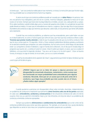 Algunas herramientas para afrontar las conductas difíciles



     no tienes que..." por una conducta inadecuada en ese momento, o incluso, la instrucción para que hicieran algo,
     era muy probable que su comportamiento fuera muy negativo.

               A veces ocurre que una conducta problema puede ser causada por un dolor físico en la persona. Iván
     era una persona muy trabajadora, pero de vez en cuando, mientras trabajaba, golpeaba la mesa con lo que
     tuviera en la mano. Siempre que hacía esto le preguntábamos si le dolía, una por una, cada parte de su cuerpo.
     Él no sabía manifestar cuándo le dolía algo y era su manera de quejarse ante el dolor, lo cual además nos permitía
     poder llevarlo al médico. En este caso el antecedente era interno u orgánico. Que sea algo físico lo que produce
     el problema de conducta es algo que tenemos que descartar, sobre todo, en las personas que tienen dificultades
     para expresarse.

                Cuando hay una conducta problema, ya sabemos que hay antecedentes, pero suele haber uno que
     es el desencadenante, es como si fuera la gota que colma el vaso, que hace que esa conducta se lleve a cabo.
     Tenemos que prestar mucha atención a todo lo que ha pasado antes de que ocurra dicha conducta. Esto
     que le voy a contar pasó en 10 segundos. Antón y César acabaron peleándose dándose patadas y puñetazos
     en la sala de la vivienda que comparten con siete compañeros. Así fue como ocurrió: Antón llega a la sala donde
     están sus compañeros viendo el telediario, coge el mando de la televisión, era el día que le tocaba elegir el
     programa que quería ver, y cambia el canal sin avisar; César le pide que espere un poco, que va a acabar el
     telediario, a lo que éste le responde riéndose: "hoy vas a ver lo que a mí me de la gana". César se levanta
     furioso, le empuja, le coge el mando, lo tira al suelo, y se va a su cuarto enfadado.

               ¿Cuál fue el antecedente de la agresión de César?, seguramente que Antón le dijera riéndose que iba
     a ver lo que a él le diera la gana.




                                ¡PIENSE! Seguro que en su labor de apoyo a algunas personas con
                                discapacidad ha encontrado situaciones, comentarios u otros sucesos que
                                han funcionado con mayor probabilidad como antecedentes para algunas
                                conductas. Recuerde, tiene que ser un suceso que se dé justo antes de la
                                conducta y que haga muy probable que ésta suceda más en el futuro.
                                ¿Podría indicar algún ejemplo?




               Cuando ayudamos a personas con discapacidad a llevar vidas normales, divertidas, independientes y
     sin problemas de conducta es importante que pensemos cómo funciona cada una de las partes explicadas
     en cada caso: antecedentes, conductas y consecuencias en las situaciones cotidianas de cada uno de los
     usuarios. Esto nos va a permitir entenderles mejor y ser más eficientes a la hora de reducir sus problemas de
     conducta y enseñarles conductas apropiadas.

              Siempre que podamos eliminaremos o cambiaremos los antecedentes que se dan antes de las
     conductas problemáticas para evitar que éstas aparezcan. Por ejemplo, en el caso de Unai, quizás decidamos
     que Alejandro se siente en otra mesa con compañeros que puedan quejarse por sus patadas.




20
 