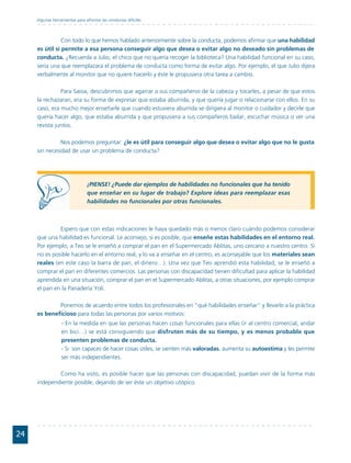 Algunas herramientas para afrontar las conductas difíciles



                Con todo lo que hemos hablado anteriormente sobre la conducta, podemos afirmar que una habilidad
     es útil si permite a esa persona conseguir algo que desea o evitar algo no deseado sin problemas de
     conducta. ¿Recuerda a Julio, el chico que no quería recoger la biblioteca? Una habilidad funcional en su caso,
     sería una que reemplazara el problema de conducta como forma de evitar algo. Por ejemplo, el que Julio dijera
     verbalmente al monitor que no quiere hacerlo y éste le propusiera otra tarea a cambio.

               Para Saioa, descubrimos que agarrar a sus compañeros de la cabeza y tocarles, a pesar de que estos
     la rechazaran, era su forma de expresar que estaba aburrida, y que quería jugar o relacionarse con ellos. En su
     caso, era mucho mejor enseñarle que cuando estuviera aburrida se dirigiera al monitor o cuidador y decirle que
     quería hacer algo, que estaba aburrida y que propusiera a sus compañeros bailar, escuchar música o ver una
     revista juntos.

               Nos podemos preguntar: ¿le es útil para conseguir algo que desea o evitar algo que no le gusta
     sin necesidad de usar un problema de conducta?




                                ¡PIENSE! ¿Puede dar ejemplos de habilidades no funcionales que ha tenido
                                que enseñar en su lugar de trabajo? Explore ideas para reemplazar esas
                                habilidades no funcionales por otras funcionales.



              Espero que con estas indicaciones le haya quedado más o menos claro cuándo podemos considerar
     que una habilidad es funcional. Le aconsejo, si es posible, que enseñe estas habilidades en el entorno real.
     Por ejemplo, a Teo se le enseñó a comprar el pan en el Supermercado Ablitas, uno cercano a nuestro centro. Si
     no es posible hacerlo en el entorno real, y lo va a enseñar en el centro, es aconsejable que los materiales sean
     reales (en este caso la barra de pan, el dinero…). Una vez que Teo aprendió esta habilidad, se le enseñó a
     comprar el pan en diferentes comercios. Las personas con discapacidad tienen dificultad para aplicar la habilidad
     aprendida en una situación, comprar el pan en el Supermercado Ablitas, a otras situaciones, por ejemplo comprar
     el pan en la Panadería Yoli.

             Ponernos de acuerdo entre todos los profesionales en "qué habilidades enseñar" y llevarlo a la práctica
     es beneficioso para todas las personas por varios motivos:
                  - En la medida en que las personas hacen cosas funcionales para ellas (ir al centro comercial, andar
                  en bici…) se está consiguiendo que disfruten más de su tiempo, y es menos probable que
                  presenten problemas de conducta.
                  - Si son capaces de hacer cosas útiles, se sienten más valoradas, aumenta su autoestima y les permite
                  ser más independientes.

             Como ha visto, es posible hacer que las personas con discapacidad, puedan vivir de la forma más
     independiente posible, dejando de ser éste un objetivo utópico.




24
 