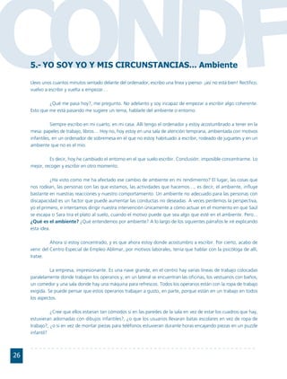 CONDF5.- YO SOY YO Y MIS CIRCUNSTANCIAS... Ambiente

     Llevo unos cuantos minutos sentado delante del ordenador, escribo una línea y pienso: ¡así no está bien! Rectifico,
     vuelvo a escribir y vuelta a empezar…

              ¿Qué me pasa hoy?, me pregunto. No adelanto y soy incapaz de empezar a escribir algo coherente.
     Esto que me está pasando me sugiere un tema, hablarle del ambiente o entorno.

                Siempre escribo en mi cuarto, en mi casa. Allí tengo el ordenador y estoy acostumbrado a tener en la
     mesa: papeles de trabajo, libros… Hoy no, hoy estoy en una sala de atención temprana, ambientada con motivos
     infantiles, en un ordenador de sobremesa en el que no estoy habituado a escribir, rodeado de juguetes y en un
     ambiente que no es el mío.

              Es decir, hoy he cambiado el entorno en el que suelo escribir. Conclusión: imposible concentrarme. Lo
     mejor, recoger y escribir en otro momento.

               ¿Ha visto como me ha afectado ese cambio de ambiente en mi rendimiento? El lugar, las cosas que
     nos rodean, las personas con las que estamos, las actividades que hacemos…, es decir, el ambiente, influye
     bastante en nuestras reacciones y nuestro comportamiento. Un ambiente no adecuado para las personas con
     discapacidad es un factor que puede aumentar las conductas no deseadas. A veces perdemos la perspectiva,
     yo el primero, e intentamos dirigir nuestra intervención únicamente a cómo actuar en el momento en que Saúl
     se escapa o Sara tira el plato al suelo, cuando el motivo puede que sea algo que esté en el ambiente. Pero...
     ¿Qué es el ambiente? ¿Qué entendemos por ambiente? A lo largo de los siguientes párrafos le iré explicando
     esta idea.

               Ahora sí estoy concentrado, y es que ahora estoy donde acostumbro a escribir. Por cierto, acabo de
     venir del Centro Especial de Empleo Ablimar, por motivos laborales, tenía que hablar con la psicóloga de allí,
     Iratxe.

               La empresa, impresionante. Es una nave grande, en el centro hay varias líneas de trabajo colocadas
     paralelamente donde trabajan los operarios y, en un lateral se encuentran las oficinas, los vestuarios con baños,
     un comedor y una sala donde hay una máquina para refrescos. Todos los operarios están con la ropa de trabajo
     exigida. Se puede pensar que estos operarios trabajan a gusto, en parte, porque están en un trabajo en todos
     los aspectos.

               ¿Cree que ellos estarían tan cómodos si en las paredes de la sala en vez de estar los cuadros que hay,
     estuvieran adornadas con dibujos infantiles?, ¿o que los usuarios llevaran batas escolares en vez de ropa de
     trabajo?, ¿o si en vez de montar piezas para teléfonos estuvieran durante horas encajando piezas en un puzzle
     infantil?



26
 