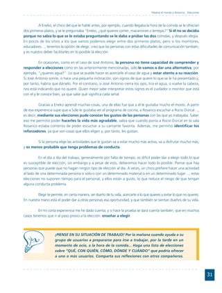 Pásame el mando a distancia... Elecciones



         A Eneko, el chico del que le hablé antes, por ejemplo, cuando llegaba la hora de la comida se le ofrecían
dos primeros platos, y se le preguntaba "Eneko, ¿qué quieres comer, macarrones o lentejas?" Si él no se decidía
porque no sabía lo que se le estaba preguntando se le daba a probar las dos comidas, y después elegía.
En pocos de los sitios a los que vamos podemos elegir entre dos primeros platos, pero si los monitores,
educadores…, tenemos la opción de elegir, creo que las personas con estas dificultades de comunicación también,
y es nuestro deber facilitarles en lo posible la elección.

          En ocasiones, como en el caso de José Antonio, la persona no tiene capacidad de comprender y
responder a elecciones como en las anteriormente mencionadas, sólo le vamos a dar una alternativa, por
ejemplo, "¿quieres agua?". Lo que se puede hacer es acercarle el vaso de agua y estar atento a su reacción.
Si José Antonio sonríe, o hace una pequeña inclinación, son signos de que quiere lo que se le ha presentado y,
por tanto, habría que dárselo. Por el contrario, si José Antonio cierra los ojos, tira el agua, o vuelve la cabeza,
nos está indicando que no quiere. Quien mejor sabe interpretar estos signos es el cuidador o monitor que está
con el y le conoce bien, ya que sabe qué significa cada señal.

          Gracias a Eneko aprendí muchas cosas, una de ellas fue que a él le gustaba mucho el mosto. A partir
de esa experiencia supe que a Sole le gustaba ver el programa de cocina, a Rosarico escuchar a Rocío Dúrcal…,
es decir, mediante sus elecciones pude conocer los gustos de las personas con las que yo trabajaba. Saber
eso me permitió poder hacerles la vida más agradable, sabía que cuando ponía a Rocío Dúrcal en la sala
Rosarico estaba contenta de poder escuchar a su cantante favorita. Además, me permitió identificar los
reforzadores, ya que son cosas que ellos eligen y, por tanto, les gustan.

        Si la persona elige las actividades que le gustan va a estar mucho más activa, va a disfrutar mucho más,
y es menos probable que tenga problemas de conducta.

          En el día a día del trabajo, generalmente por falta de tiempo, es difícil poder dar a elegir todo lo que
es susceptible de elección, sin embargo y a pesar de esto, deberemos hacer todo lo posible. Piense que hay
personas que puede que no hagan ningún tipo de elección al día. A veces, un chico prefiere hacer una actividad
al lado de una determinada persona o solo o con un determinado material o en un determinado lugar…, estas
elecciones no suponen tiempo para el personal, y ellos están a gusto, lo que reduce el riesgo de que tengan
alguna conducta problema.

         Elegir te permite, en cierta manera, ser dueño de tu vida, acercarte a lo que quieres y evitar lo que no quieres.
En nuestra mano está el poder dar a otras personas esa oportunidad, y que también se sientan dueños de su vida.

         En mi corta experiencia me he dado cuenta, y si hace la prueba se dará cuenta también, que en muchos
casos tenemos que ir al paso previo a la elección: enseñar a elegir.




                     ¡PIENSE EN SU SITUACIÓN DE TRABAJO! Por la mañana cuando ayuda a su
                     grupo de usuarios a prepararse para irse a trabajar, por la tarde en un
                     momento de ocio, a la hora de la comida... Haga una lista de elecciones
                     sobre “QUÉ, CON QUIÉN, CÓMO, DÓNDE Y CUÁNDO” que podría ofrecer
                     a uno o más usuarios. Comparta sus reflexiones con otros compañeros.




                                                                                                                                    31
 