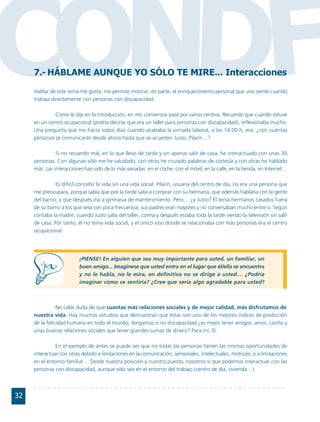 CONDF7.- HÁBLAME AUNQUE YO SÓLO TE MIRE... Interacciones
     Hablar de este tema me gusta, me permite mostrar, en parte, el enriquecimiento personal que uno siente cuando
     trabaja directamente con personas con discapacidad.

              Como le dije en la introducción, en mis comienzos pasé por varios centros. Recuerdo que cuando estuve
     en un centro ocupacional (podría decirse que era un taller para personas con discapacidad), reflexionaba mucho.
     Una pregunta que me hacía todos días cuando acababa la jornada laboral, a las 14:00 h, era: ¿con cuántas
     personas se comunicarán desde ahora hasta que se acuesten Justo, Pilarín…?

               Si no recuerdo mal, en lo que llevo de tarde y sin apenas salir de casa, he interactuado con unas 30
     personas. Con algunas sólo me he saludado, con otras he cruzado palabras de cortesía y con otras he hablado
     más. Las interacciones han sido de lo más variadas: en el coche, con el móvil, en la calle, en la tienda, en Internet…

               Es difícil concebir la vida sin una vida social. Pilarín, usuaria del centro de día, no era una persona que
     me preocupara, porque sabía que por la tarde salía a comprar con su hermana, que además hablaría con la gente
     del barrio, y que después iría a gimnasia de mantenimiento. Pero… ¿y Justo? Él tenía hermanos casados fuera
     de su barrio a los que veía con poca frecuencia, sus padres eran mayores y no conversaban mucho entre sí. Según
     contaba la madre, cuando Justo salía del taller, comía y después estaba toda la tarde viendo la televisión sin salir
     de casa. Por tanto, él no tenía vida social, y el único sitio donde se relacionaba con más personas era el centro
     ocupacional.




                          ¡PIENSE! En alguien que sea muy importante para usted, un familiar, un
                          buen amigo... Imagínese que usted entra en el lugar que él/ella se encuentra
                          y no le habla, no le mira, en definitiva no se dirige a usted.... ¿Podría
                          imaginar cómo se sentiría? ¿Cree que sería algo agradable para usted?



                No cabe duda de que cuantas más relaciones sociales y de mejor calidad, más disfrutamos de
     nuestra vida. Hay muchos estudios que demuestran que éstas son uno de los mejores índices de predicción
     de la felicidad humana en todo el mundo, tengamos o no discapacidad ¿es mejor tener amigos, amor, cariño y
     unas buenas relaciones sociales que tener grandes sumas de dinero? Para mí, SÍ.

               En el ejemplo de antes se puede ver que no todas las personas tienen las mismas oportunidades de
     interactuar con otras debido a limitaciones en la comunicación, sensoriales, intelectuales, motrices, o a limitaciones
     en el entorno familiar… Desde nuestra posición y nuestro puesto, nosotros sí que podemos interactuar con las
     personas con discapacidad, aunque sólo sea en el entorno del trabajo (centro de día, vivienda…).




32
 