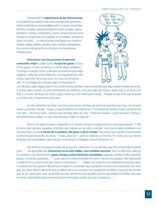 Háblame aunque yo sólo te mire... Interacciones



          Comprender la importancia de las interacciones
es fundamental. Nuestro día a día está lleno de pequeñas
interacciones de las que probablemente no somos conscientes:
saludos, miradas, preguntas que nos hacen amigos, gente
del barrio, familia, compañeros, breves conversaciones en la
tienda, en el ascensor, en el garaje, en el trabajo, durante la
cena, en el bar…; e interacciones más largas con nuestros
amigos, pareja, padres, abuelos, hijos, vecinos, compañeros…
Los usuarios de los centros no tienen muchas de esas
interacciones.

          Interactuar con las personas te permite
conocerlas mejor y saber qué es lo que les gusta, lo que
no les gusta, si están contentas, si tienen algún problema...
Yo tengo un amigo, David, y siempre sé cuando le pasa algo
negativo. Habla de modo diferente, sus respuestas son más
cortas, expresión de la cara seria, no inicia conversación…
¡Ah! Y si le preguntas si le pasa algo, la respuesta es:
¡no me pasa nada! Seguro que en su círculo cercano también sabe cuando les pasa algo a determinadas personas.
Conocer bien a David, me permite llamarle por teléfono si he visto algo de música, sobre todo si es Rock and
Roll, ir a correr con él por la noche, jugar a tenis con él si hace buena tarde… Porque sé qué es lo que le gusta
y, en este caso, compartimos aficiones.

          Un día hablando con Ana, una chica que estuvo conmigo de prácticas que era muy maja, con mucho
nervio y graciosa, me dijo: "Jorge, ¿a qué te refieres con interactuar? Yo siempre les saludo a todos cuando entro
a la sala". Ella tenía razón, siempre que entraba decía en alto "¡Buenoos díaasss! ¿Qué tal estáis? Venga ir
sentándoos para hablar un rato mientras voy a coger mi agenda".

          Ana no les daba tiempo a responder a su saludo, porque no daba opción a que respondieran. Y ella
es cierto que siempre saludaba. Entendió que interactuar no sólo es saludar, sino que se debe establecer una
comunicación, ya sea a través de la palabra, del gesto o de la mirada. Reconoció que cuando se encontraba
a personas por el pasillo, les decía: "¡Hola ¿Qué tal?", pero sin detener su marcha. Por tanto, los que tenían
lenguaje oral contestaban, pero los que no lo tenían, o tardaban más en contestar, no.

          Ella tenía un concepto limitado de lo que era interactuar. En la memoria que hizo al final del trimestre
puso: "… he aprendido que interactuar no es sólo hablar, sino también escuchar. Pero no sólo esto, además
es mantener una conversación, pasar tiempo juntos haciendo actividades: jugando, viendo la tele, haciendo
piezas, comiendo, paseando…". Supe que Ana había entendido en cierta manera el concepto. Me sorprendió
cuando leí en su memoria lo que viene a continuación: "… hablar con Jorge me hizo reflexionar bastante sobre
mi actitud con los usuarios del centro y empecé a comprobar que compartía muchos más momentos con unos
que con otros. Me di cuenta de que no sólo lo hacía yo, sino que mis compañeros también, y casi con los mismos
que yo. En conclusión, que compartíamos más momentos con aquellos con los que podíamos hablar más, que
no tenían dificultades para comunicarse con el lenguaje verbal, que eran simpáticos…".




                                                                                                                                33
 