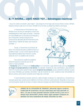 CONDF
8.- Y AHORA... ¿QUÉ HAGO YO?... Estrategias reactivas
"¡Ay ya ha vuelto a insultarle! ¿Qué hago?", esta pregunta me la hago cada vez que Alvaro insulta a Alfredo.
Después siempre suele ocurrir lo mismo: Alfredo frunce el ceño, se dirige hacia Alvaro y le empuja.

           Si intervenimos en el momento en que
Alfredo frunce el ceño y le redirigimos a hacer otra
actividad (poner la mesa, coger una revista…) entonces
es muy probable que no se produzca el empujón y,
por consiguiente, tampoco aparezcan las
consecuencias derivadas del enfrentamiento entre
ambos (lloros, malestar de todos, que se pare la
actividad…).

         Quizás, si intervenimos al comienzo de
darse una conducta disruptiva, podemos frenar un
problema mayor. Le voy a contar algunas técnicas
que podemos emplear para intervenir cuando
acaba de ocurrir un problema de conducta.

          Para aclararnos, podemos establecer
diferentes tipos de conductas que van de
menor a mayor gravedad.
1) Conductas que en sí mismas son inadecuadas en un momento o lugar determinado, pero que no ponen
en riesgo a la propia persona o a los demás. Por ejemplo: morderse las uñas, estereotipias. ¿Qué podemos
hacer? En muchos casos, quizás la mejor opción es ignorar esa conducta, ya que si prestamos atención, aunque
sea incluso riñéndole, por ejemplo, diciéndole "vale de morderte las uñas", podemos estar reforzándole sin
darnos cuenta y, por lo tanto, haciendo que lo haga más a menudo.

         A veces prestamos excesiva atención a determinadas conductas sin importancia y únicamente es
necesario pautar que cuando ocurren debemos minimizar o eliminar nuestra atención. Recuerde, en esos casos,
una buena opción puede ser no hacer o no decir nada para conseguir que determinadas conductas desaparezcan.



                    ¡PIENSE EN SU SITUACIÓN DE TRABAJO! ¿Recuerda alguna conducta
                    inadecuada de usuarios/as a los que usted apoya que haya ignorado, es
                    decir, a la que no haya prestado atención cuando ocurría y que con el
                    tiempo haya disminuido? ¿Podría indicar algún ejemplo? Comparta los
                    ejemplos con otros compañeros de trabajo. Discútalos con ellos.



                                                                                                               37
 