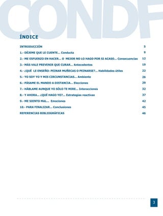 CONDF
ÍNDICE
INTRODUCCIÓN

1.- DÉJEME QUE LE CUENTE... Conducta

2.- ME ESFUERZO EN HACER... O MEJOR NO LO HAGO POR SI ACASO... Consecuencias

3.- MÁS VALE PREVENIR QUE CURAR... Antecedentes
                                                                               5

                                                                               9

                                                                               12

                                                                               19

4.- ¿QUÉ LE ENSEÑO: PEINAR MUÑECAS O PEINARSE?... Habilidades útiles           22

5.- YO SOY YO Y MIS CIRCUNSTANCIAS... Ambiente                                 26

6.- PÁSAME EL MANDO A DISTANCIA... Elecciones                                  29

7.- HÁBLAME AUNQUE YO SÓLO TE MIRE... Interacciones                            32

8.- Y AHORA... ¿QUÉ HAGO YO?... Estrategias reactivas                          37

9.- ME SIENTO MAL... Emociones                                                 42

10.- PARA FINALIZAR... Conclusiones                                            45

REFERENCIAS BIBLIOGRÁFICAS                                                     46




                                                                                    3
 