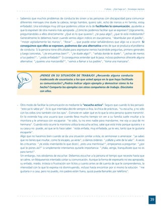 Y ahora... ¿Qué hago yo?... Estrategias reactivas



- Sabemos que muchos problemas de conducta les sirven a las personas con discapacidad para comunicar
  diferentes mensajes (me duele la cabeza, tengo hambre, quiero salir, echo de menos a mi familia, estoy
  enfadado). Una estrategia muy útil que podemos utilizar es la de facilitarles la comunicación, ayudarles a
  que lo expresen de otra manera más apropiada. ¿Cómo les podemos facilitar que se expresen? Lógicamente,
  preguntándoles a ellos directamente: ¿Qué es lo que quieres?, ¿te pasa algo?, ¿qué te está molestando?
  Generalmente lo debemos hacer cuando vemos algún indicio en esa persona, "deambular por el pasillo",
  "mover agitadamente las manos", "llorar"..., que puede estar señalándonos que algo va a ocurrir. Si
  conseguimos que ellos se expresen, podremos dar una alternativa antes de que se produzca el problema
  de conducta. Si la persona tiene dificultades para expresarse iremos haciéndole preguntas, primero generales
  y luego concretas, "¿te encuentras bien?", "¿te duele algo?", "señala donde te duele", "¿echas de menos
  a tus padres?", "¿estás enfadado?" Si conseguimos entender qué le pasa, incluso podremos ofrecerle alguna
  alternativa: "¿quieres una manzanilla?", "vamos a llamar a tus padres", "toma una manzana".




                    ¡PIENSE EN SU SITUACIÓN DE TRABAJO! ¿Recuerda alguna conducta
                    inadecuada de usuarios/as a los que usted apoya en la que haya facilitado
                    su comunicación? ¿Podría indicar algún ejemplo y demostrar cómo lo ha
                    hecho? Comparta los ejemplos con otros compañeros de trabajo. Discútalos
                    con ellos.




- Otro modo de facilitar la comunicación es mediante la "escucha activa". Seguro que cuando lo lea pensará:
  "esto ya lo sabía yo". Es lo que intentaba decirle siempre a Ana, la chica de prácticas, "tu escucha, y no sólo
  con los oídos sino también con los ojos". Consiste en saber qué es lo que la otra persona quiere transmitir.
  En la vivienda hay una usuaria que cuando lleva mucho tiempo sin ver a su familia suele insultar a la
  monitora y le amenaza con escaparse: "te odio, tu no eres nadie para mandarme, me voy a casa de mi
  hermana". Cuando esto ocurre la monitora utiliza la escucha activa, sabe que está triste porque quisiera ir a
  su casa y no puede, así que se lo hace saber: "estás enfada, muy enfadada, ya te veo, tanto que te gustaría
  escaparte".
  Algo que no hacemos bien cuando se da una situación similar a ésta, es sermonear o amenazar: "ya sabes
  que no tienes que insultar, como te escapes, ya verás", o damos órdenes: "¡cállate y vete de la sala!". A veces
  les criticamos: "¡te estás inventando lo que dices!, ¡eres una mentirosa!"; empezamos a preguntar: "¿por
  qué te pones así?" o simplemente intentamos quitarle importancia: "¡Hala, venga, tranquilízate que no es
  para tanto!".
  Sin embargo, nos olvidamos de escuchar. Debemos escuchar a la persona el tiempo que necesite hasta que
  se calme, sin bloquearnos intentado cortar su comunicación. Aunque la forma de expresarlo no sea apropiada,
  su enfado, miedo, tristeza o frustración son lícitos y cuanto antes se dé cuenta de que le comprendemos, la
  intensidad con la que lo expresa irá disminuyendo, incluso hasta encontrar por sí mismo la solución: "me
  gustaría ir a casa, pero no puedo, mis padres están fuera, quizá pueda llamarles por teléfono".




                                                                                                                                 39
 