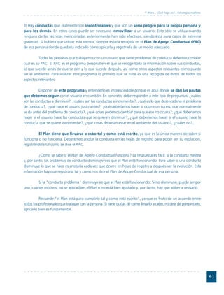 Y ahora... ¿Qué hago yo?... Estrategias reactivas



3) Hay conductas que realmente son incontrolables y que son un serio peligro para la propia persona y
para los demás. En estos casos puede ser necesario inmovilizar a un usuario. Esto sólo se utiliza cuando
ninguna de las técnicas mencionadas anteriormente han sido efectivas, siendo ésta para casos de extrema
gravedad. Si hubiera que utilizar esta técnica, siempre estaría recogida en el Plan de Apoyo Conductual (PAC)
de esa persona donde quedaría indicado cómo aplicarla y registrarla de un modo adecuado.

          Todas las personas que trabajamos con un usuario que tiene problemas de conducta debemos conocer
cual es su PAC. El PAC es el programa personal en el que se recoge toda la información sobre sus conductas,
lo que sucede antes de que se den y lo que sucede después, así como otros aspectos relevantes como puede
ser el ambiente. Para realizar este programa lo primero que se hace es una recogida de datos de todos los
aspectos relevantes.

          Disponer de este programa y entenderlo es imprescindible porque es aquí donde se dan las pautas
que debemos seguir con el usuario en cuestión. En concreto, debe responder a este tipo de preguntas: ¿cuáles
son las conductas a disminuir?, ¿cuáles son las conductas a incrementar?, ¿qué es lo que desencadena el problema
de conducta?, ¿qué hace el usuario justo antes?, ¿qué deberíamos hacer si ocurre un suceso que normalmente
se da antes del problema de conducta?, ¿qué cosas podemos cambiar para que eso no ocurra?, ¿qué deberíamos
hacer si el usuario hace las conductas que se quieren disminuir?, ¿qué deberíamos hacer si el usuario hace la
conducta que se quiere incrementar?, ¿qué cosas deberían estar en el ambiente del usuario?, ¿cuáles no?...

         El Plan tiene que llevarse a cabo tal y como está escrito, ya que es la única manera de saber si
funciona o no funciona. Deberemos anotar la conducta en las hojas de registro para poder ver su evolución,
registrándola tal como se dice el PAC.

          ¿Cómo se sabe si el Plan de Apoyo Conductual funciona? La respuesta es fácil: si la conducta mejora
y, por tanto, los problemas de conducta disminuyen es que el Plan está funcionando. Para saber si una conducta
disminuye lo que se hace es anotarla cada vez que ocurre en hojas de registro y después ver la evolución. Esta
información hay que registrarla tal y cómo nos dice el Plan de Apoyo Conductual de esa persona.

         Si la "conducta problema" disminuye es que el Plan está funcionando. Si no disminuye, puede ser por
uno o varios motivos: no se aplica bien el Plan o no está bien ajustado y, por tanto, hay que volver a revisarlo.

          Recuerde:"el Plan está para cumplirlo tal y como está escrito", ya que es fruto de un acuerdo entre
todos los profesionales que trabajan con la persona. Si tiene dudas de cómo llevarlo a cabo, no deje de preguntarlo,
aplicarlo bien es fundamental.




                                                                                                                                   41
 