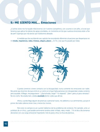 CONDF9.- ME SIENTO MAL... Emociones

     ¿Cuántas veces nos ha tocado relacionarnos con nuestros compañeros, con usuarios o con jefes, a la vez que
     tenemos que aplicar los planes de apoyo acordados, en momentos en los que nuestras emociones están a flor
     de piel? Supongo que más de las que hubiéramos deseado.

             A medida que iba escribiendo ese capítulo iba recordando diferentes situaciones que despertaron en
     mí miedo, impotencia, rabia, tristeza, alegría, placer… En fin, creo que he pasado por todas.




              Cuando comencé a tener contacto con la discapacidad, nunca comenté mis emociones con nadie.
     Recuerdo que el primer día que entré en un centro en el que había personas con discapacidad, estaba contento
     pero asustado. Al llegar, me preguntaron: "¿Qué tal estás, Jorge?" Yo respondí: "¡bien! ¡pero un poco nervioso!"
     No era cierto. No estaba bien, estaba asustado de los ruidos que allí oía.

              Ahora, cuando llega alguien de prácticas o personal nuevo, me adelanto a sus sentimientos, ya que el
     primer día todos solemos tener más o menos los mismos.

              Pero esto no siempre es así cuando hablamos de los problemas de conducta. Por ejemplo, ante un
     puñetazo de un chico, ¿qué posible sentimiento tendría usted: enfado, rabia, miedo…? En el día a día tomamos
     decisiones con una carga emocional importante. Esto le pasó a Ana, la chica de prácticas.




42
 