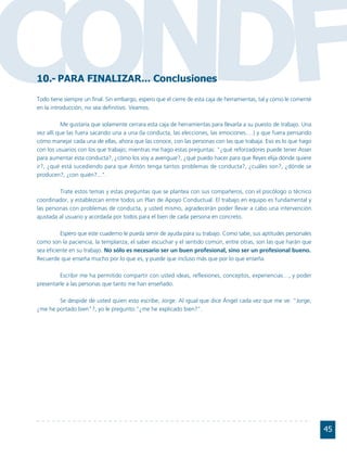 CONDF
10.- PARA FINALIZAR... Conclusiones
Todo tiene siempre un final. Sin embargo, espero que el cierre de esta caja de herramientas, tal y como le comenté
en la introducción, no sea definitivo. Veamos.

          Me gustaría que solamente cerrara esta caja de herramientas para llevarla a su puesto de trabajo. Una
vez allí que las fuera sacando una a una (la conducta, las elecciones, las emociones….) y que fuera pensando
cómo manejar cada una de ellas, ahora que las conoce, con las personas con las que trabaja. Eso es lo que hago
con los usuarios con los que trabajo; mientras me hago estas preguntas: "¿qué reforzadores puede tener Asser
para aumentar esta conducta?, ¿cómo los voy a averiguar?, ¿qué puedo hacer para que Reyes elija dónde quiere
ir?, ¿qué está sucediendo para que Antón tenga tantos problemas de conducta?, ¿cuáles son?, ¿dónde se
producen?, ¿con quién?...".

         Trate estos temas y estas preguntas que se plantea con sus compañeros, con el psicólogo o técnico
coordinador, y establezcan entre todos un Plan de Apoyo Conductual. El trabajo en equipo es fundamental y
las personas con problemas de conducta, y usted mismo, agradecerán poder llevar a cabo una intervención
ajustada al usuario y acordada por todos para el bien de cada persona en concreto.

          Espero que este cuaderno le pueda servir de ayuda para su trabajo. Como sabe, sus aptitudes personales
como son la paciencia, la templanza, el saber escuchar y el sentido común, entre otras, son las que harán que
sea eficiente en su trabajo. No sólo es necesario ser un buen profesional, sino ser un profesional bueno.
Recuerde que enseña mucho por lo que es, y puede que incluso más que por lo que enseña.

         Escribir me ha permitido compartir con usted ideas, reflexiones, conceptos, experiencias…, y poder
presentarle a las personas que tanto me han enseñado.

        Se despide de usted quien esto escribe, Jorge. Al igual que dice Ángel cada vez que me ve: "Jorge,
¿me he portado bien"?, yo le pregunto:"¿me he explicado bien?".




                                                                                                                     45
 