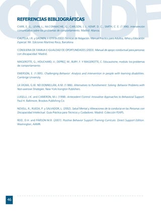 CONDFREFERENCIAS BIBLIOGRÁFICAS
     CARR, E. G.; LEVIN, L.; McCONNACHIE, G.; CARLSON, J. I.; KEMP, D. C.; SMITH, C. E. (1.996). Intervención
     comunicativa sobre los problemas de comportamiento. Madrid: Alianza.

     CAUTELA, J.R. y GRONEN, J. ((1978-2002) Técnicas de Relajación. Manual Práctico para Adultos, Niños y Educación
     Especial. Mr. Ediciones Martínez Roca, Barcelona.

     CONSEJERIA DE FAMILIA E IGUALDAD DE OPORTUNIDADES (2003). Manual de apoyo conductual para personas
     con discapacidad. Madrid.

     MAGEROTTE, G.; HOUCHARD, V.; DEPREZ, M., BURY, F. Y MAGEROTTE, C. Educautisme, modulo: los problemas
     de comportamiento.

     EMERSON, E. (1.995). Challenging Behavior: Analysis and intervention in people with learning disabilities.
     Cambrige University.

     LA VIGNA, G.W. ND DONNELLAN, A.M. (1.986). Alternatives to Punishement: Solving Behavior Problems with
     Non-aversive Strategies. New York:Irvington Publishers.

     LUISELLI, J.K. and CAMERON, M.J. (1998). Antecedent Control: Innovative Approaches to Behavioral Support.
     Paul H. Baltimore, Brookes Publishing Co.

     NOVELL, R.; RUEDA, P. y SALVADOR, L. (2002). Salud Mental y Alteraciones de la conducta en las Personas con
     Discapacidad Intelectual. Guía Práctica para Técnicos y Cuidadores. Madrid: Colección FEAPS.

     REID, D.H. and PARSON M.B. (2007). Positive Behavior Support Training Currículo. Direct Support Edition.
     Washington, AAMR.




46
 