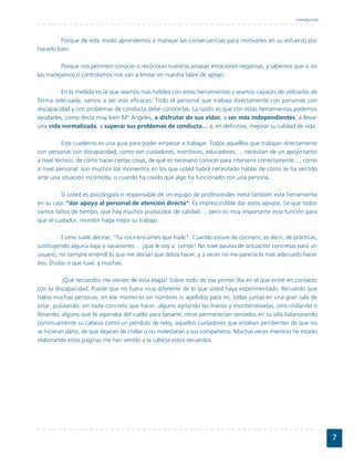 Introducción



         Porque de este modo aprendemos a manejar las consecuencias para motivarles en su esfuerzo por
hacerlo bien.

         Porque nos permiten conocer o reconocer nuestras propias emociones negativas, y sabemos que si no
las manejamos o controlamos nos van a limitar en nuestra labor de apoyo.

         En la medida en la que seamos más hábiles con estas herramientas y seamos capaces de utilizarlas de
forma adecuada, vamos a ser más eficaces. Todo el personal que trabaja directamente con personas con
discapacidad y con problemas de conducta debe conocerlas. La razón es que con estas herramientas podemos
ayudarles, como decía muy bien Mª Ángeles, a disfrutar de sus vidas, a ser más independientes, a llevar
una vida normalizada, a superar sus problemas de conducta… a, en definitiva, mejorar su calidad de vida.

           Este cuaderno es una guía para poder empezar a trabajar. Todos aquelllos que trabajan directamente
con personas con discapacidad, como son cuidadores, monitores, educadores…, necesitan de un apoyo tanto
a nivel técnico: de cómo hacer ciertas cosas, de qué es necesario conocer para intervenir correctamente…; como
a nivel personal: son muchos los momentos en los que usted habrá necesitado hablar de cómo se ha sentido
ante una situación incómoda, o cuando ha creído que algo ha funcionado con una persona.

         Si usted es psicólogo/a o responsable de un equipo de profesionales meta también esta herramienta
en su caja: "dar apoyo al personal de atención directa". Es imprescindible dar estos apoyos. Sé que todos
vamos faltos de tiempo, que hay muchos protocolos de calidad…, pero es muy importante esta función para
que el cuidador, monitor haga mejor su trabajo.

          Como suele decirse, "fui cocinero antes que fraile". Cuando estuve de cocinero, es decir, de prácticas,
sustituyendo alguna baja o vacaciones… ¡que le voy a contar! No tuve pautas de actuación concretas para un
usuario, no siempre entendí lo que me decían que debía hacer, y a veces no me parecía lo más adecuado hacer
eso. Dudas sí que tuve, y muchas.

          ¡Que recuerdos me vienen de esta etapa! Sobre todo de ese primer día en el que entré en contacto
con la discapacidad. Puede que no fuera muy diferente de lo que usted haya experimentado. Recuerdo que
había muchas personas, en ese momento sin nombres ni apellidos para mi, todas juntas en una gran sala de
estar, pululando, sin nada concreto que hacer, alguno agitando las manos y mordiéndoselas, otro chillando o
llorando, alguno que te agarraba del cuello para besarte, otros permanecían sentados en su silla balanceando
continuamente su cabeza como un péndulo de reloj, aquellos cuidadores que estaban pendientes de que no
se hicieran daño, de que dejaran de chillar o no molestaran a sus compañeros. Muchas veces mientras he estado
elaborando estas páginas me han venido a la cabeza estos recuerdos.




                                                                                                                       7
 