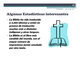 13

                               Prof. Miguel Neira J.   Introd. a la Biblia - IBN




Algunas Estadísticas interesantes
• L Biblia ha sido traducida
  La Bibli h id t d id
  a 2.303 idiomas y están en
  proceso de traducción
  muchas más a dialectos
  indígenas y otras lenguas.
• La Biblia es el libro más
  vendido del mundo, con el
  mayor número de
  impresiones jamás emulada
  por otro texto.
 