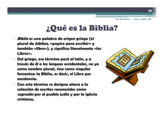 14

                                                    Prof. Miguel Neira J.   Introd. a la Biblia - IBN




                  ¿Qué es la Biblia?
• Biblia es una palabra de origen griego (el
  plural de biblion, «papiro para escribir» y
  también «libro»), y significa literalmente «los
  Libros».
• Del griego, ese término pasó al latín, y a
  través de él a las lenguas occidentales, no ya
  como nombre plural, sino como singular
  femenino: la Biblia, es decir, el Libro por
  excelencia.
• Con este término se designa ahora a la
  colección de escritos reconocidos como
  sagrados por el pueblo judío y por la iglesia
  cristiana.
 