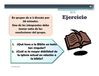 15

                                        Introd. a la
                                        Biblia - IBN




                                      Ejercicio



1. ¿Qué hace a la Biblia un texto
             tan singular?
2. ¿Cuál es la mayor debilidad de
    la iglesia actual en relación a
               la biblia?

Prof. Miguel Neira J.
 
