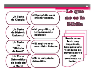 18

                                     Prof. Miguel Neira J.   Introd. a la
                                                             Biblia - IBN


              • El propósito no es
 Un Texto       enseñar ciencias.
de Ciencias


 Un Texto     • Ni geográfica, ni
de Historia     temporalmente
 Universal      hablando
                                                       Puede ser un
 Un Texto
 U T t                                                  Texto muy
              • EL registro no es                      importante,
     de         una clásica historia.
 “Historia                                           base para la fe
                                                      y conducta del
 de Israel”
                                                     creyente pero a
 Un Curso                                                   veces
              •No es un tratado                       excedemos sus
Sistemático
              sistemático.
               i    ái                                     í
                                                          límites.
de Teología
  o Moral
 