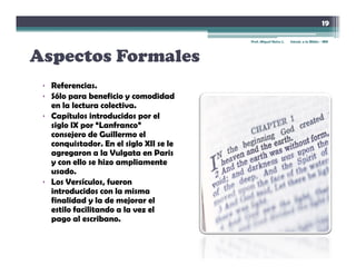 19

                                         Prof. Miguel Neira J.   Introd. a la Biblia - IBN




Aspectos Formales
A        F    l
 • Referencias
   Referencias.
 • Sólo para beneficio y comodidad
   en la lectura colectiva.
 • Capítulos introducidos por el
   siglo IX por “Lanfranco”
   consejero de Guillermo el
   conquistador. En el siglo XII se le
   agregaron a la Vulgata en Paris
   y con ello se hizo ampliamente
   usado.
 • Los Versículos, fueron
   introducidos
   i t d id con la misma
                      l    i
   finalidad y la de mejorar el
   estilo facilitando a la vez el
   pago al escribano.
 