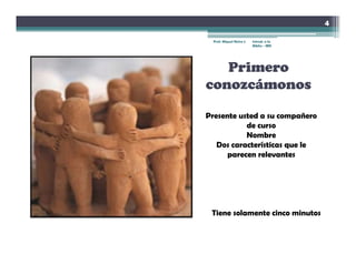 4

 Prof. Miguel Neira J.   Introd. a la
                         Biblia - IBN




   Primero
conozcámonos

Presente usted a su compañero
           de curso
           Nombre
   Dos características que le
      parecen relevantes




 Tiene solamente cinco minutos
 