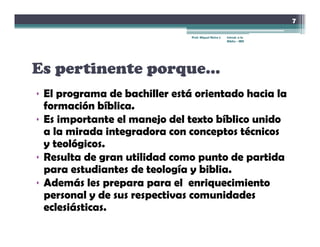 7

                               Prof. Miguel Neira J.   Introd. a la
                                                       Biblia - IBN




Es pertinente porque…
• El programa de bachiller está orientado hacia la
  formación bíblica.
• Es importante el manejo del texto bíblico unido
  a la mirada integradora con conceptos técnicos
  y teológicos.
• Resulta de gran utilidad como punto de partida
  para estudiantes de teología y biblia
                                  biblia.
• Además les prepara para el enriquecimiento
  personal y de sus respectivas comunidades
  eclesiásticas.
 