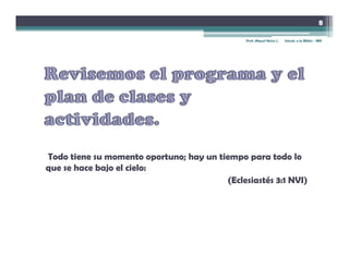 8

                                                Prof. Miguel Neira J.   Introd. a la Biblia - IBN




Todo tiene su momento oportuno; hay un tiempo para todo lo
que se hace bajo el cielo:
                                          (Eclesiastés 3:1 NVI)
 