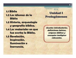 9

                             Prof. Miguel Neira J.   Introd. a la
                                                     Biblia - IBN


1 1 Bibli
1.1 Biblia
1.2 Los idiomas de la
    Biblia
    Bibli
1.3 Historia, arqueología
    y geografía bíblica
                  bíblica.
                              Asuntos introductorios,
1.4 Los materiales en que      definiciones básicas,
    fue escrita la Biblia
                   Biblia.      orígenes bíblicos y
                               conceptos teológicos
1.5 Revelación,                     relevantes.
    Inspiración,
    Inspiración
    Iluminación e
    Inerrancia.
 
