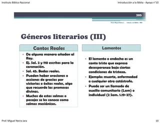 Instituto Bíblico Nacional                                                       Introducción a la Biblia ‐ Apoyo n°10



                                                                                                              205

                                                                       Prof. Miguel Neira J.   Introd. a la Biblia - IBN




                 Géneros literarios (III)
                             Cantos Reales                        Lamentos
                   • De alguna manera añaden al
                     Rey.                                • El lamento o endecha es un
                   • Ej. Sal. 2 y 110 escritos para la     canto triste que expresa
                     coronación.                           desesperanza bajo ciertas
                   • Sal. 45. Bodas reales.                condiciones de tristeza.
                   • Pueden haber oraciones o            • Ejemplo: muerte, enfermedad
                     acciones de gracias por               o cualquier otra catástrofe.
                                                                 q
                     victorias o éxitos reales, algo
                      i t i       é it       l    l
                     que recuerde las promesas           • Puede ser un llamado de
                     divinas.                              auxilio comunitario (Lam) o
                   • Muchos de estos salmos o              individual (2 Sam. 1.19-27).
                                                                       (             )
                     pasajes se les conoce como
                     salmos mesiánicos.



Prof. Miguel Neira Jara                                                                                                    10
 