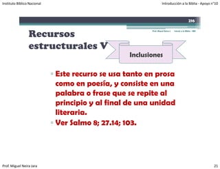 Instituto Bíblico Nacional                                          Introducción a la Biblia ‐ Apoyo n°10



                                                                                                  216


                 Recursos
                                                          Prof. Miguel Neira J.   Introd. a la Biblia - IBN




                 estructurales V
                                                   Inclusiones

                             ▫ Este recurso se usa tanto en prosa
                               como en poesía, y consiste en una
                               palabra o frase que se repite al
                               principio y al final de una unidad
                               literaria.
                             ▫ Ver Salmo 8; 27.14; 103.




Prof. Miguel Neira Jara                                                                                       21
 