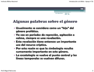 Instituto Bíblico Nacional                                                             Introducción a la Biblia ‐ Apoyo n°10



                                                                                                        198

                                                    Prof. Miguel Neira J.   Introd. a la
                                                                            Biblia - IBN




                  Algunas palabras sobre el género
                    • Usualmente se considera como un “hijo” del
                      género profético.
                    • Ya sea en períodos de represión, agitación o
                      calma, siempre es una revelación.
                    • Esta revelación tiene entonces un importante
                      uso del recurso críptico.
                    • Por esta razón es que la simbología resulta
                      sumamente importante en este género.
                    • La escatología se vuelve el punto central y las
                                                  p
                      líneas temporales se vuelven difusas.


Prof. Miguel Neira Jara                                                                                                   3
 