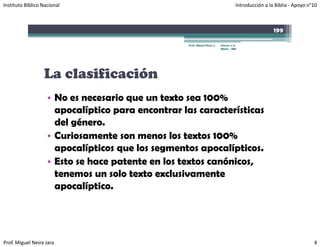 Instituto Bíblico Nacional                                                            Introducción a la Biblia ‐ Apoyo n°10



                                                                                                       199

                                                   Prof. Miguel Neira J.   Introd. a la
                                                                           Biblia - IBN




                  La clasificación
                    • No es necesario que un texto sea 100%
                      apocalíptico para encontrar las características
                      del género.
                    • Curiosamente son menos los textos 100%
                      apocalípticos que los segmentos apocalípticos.
                    • Esto se hace patente en los textos canónicos,
                                   p                              ,
                      tenemos un solo texto exclusivamente
                      apocalíptico.




Prof. Miguel Neira Jara                                                                                                  4
 