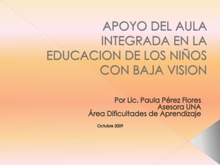 APOYO DEL AULA INTEGRADA EN LA EDUCACION DE LOS NIÑOS CON BAJA VISION Por Lic. Paula Pérez Flores Asesora UNA Área Dificultades de Aprendizaje Octubre 2009 