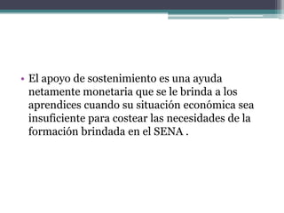 El apoyo de sostenimiento es una ayuda netamente monetaria que se le brinda a los aprendices cuando su situación económica sea insuficiente para costear las necesidades de la formación brindada en el SENA . 