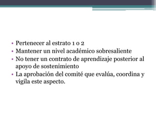 Pertenecer al estrato 1 o 2Mantener un nivel académico sobresalienteNo tener un contrato de aprendizaje posterior al apoyo de sostenimientoLa aprobación del comité que evalúa, coordina y vigila este aspecto.