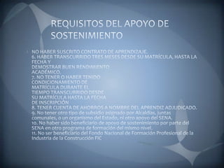 REQUISITOS DEL APOYO DE SOSTENIMIENTONO HABER SUSCRITO CONTRATO DE APRENDIZAJE. 6. HABER TRANSCURRIDO TRES MESES DESDE SU MATRÍCULA, HASTA LA FECHA Y DEMOSTRAR BUEN RENDIMIENTOACADÉMICO. 7. NO TENER O HABER TENIDO CONDICIONAMIENTO DE MATRÍCULA DURANTE EL TIEMPO TRANSCURRIDO DESDESU MATRÍCULA HASTA LA FECHADE INSCRIPCIÓN 8. TENER CUENTA DE AHORROS A NOMBRE DEL APRENDIZ ADJUDICADO. 9. No tener otro tipo de subsidio asignado por Alcaldías, juntas comunales, o un organismo del Estado, ni otro apoyo del SENA. 10. No haber sido beneficiario de apoyo de sostenimiento por parte del SENA en otro programa de formación del mismo nivel. 11. No ser beneficiario del Fondo Nacional de Formación Profesional de la Industria de la Construcción FIC