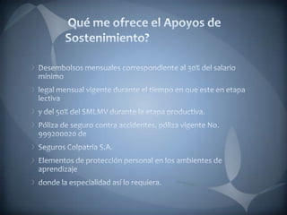 Qué me ofrece el Apoyos de Sostenimiento?Desembolsos mensuales correspondiente al 30% del salario mínimolegal mensual vigente durante el tiempo en que este en etapa lectivay del 50% del SMLMV durante la etapa productiva.Póliza de seguro contra accidentes, póliza vigente No. 999200020 deSeguros Colpatria S.A.Elementos de protección personal en los ambientes de aprendizajedonde la especialidad así lo requiera.