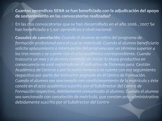 Cuantos aprendices SENA se han beneficiado con la adjudicación del apoyo de sostenimiento en las convocatorias realizadas?En las dos convocatorias que se han desarrollado en el año 2006 , 2007 Se han beneficiado a 5.941 aprendices a nivel nacional.Causales de cancelación:Cuando el alumno se retire del programa de formación profesional para el cual se matriculó.Cuando el alumno beneficiario solicite aplazamiento o interrupción del programa por un término superior a los tres meses y se cuente con el acta académico correspondiente.Cuando trascurra un mes y el alumno continúe sin iniciar la etapa productiva en consecuencia no esté registrado en el aplicativo de Sistemas para  Gestión Académica de Centros y por lo tanto tampoco se cuente con ese seguimiento respectivo por parte del instructor asignado en el Centro de Formación.Cuando el alumno sea sancionado con condicionamiento de la matrícula y éste conste en el acto académico suscrito por el Subdirector del Centro de Formación respectivo, debidamente comunicado al alumno. Cuando el alumno sea sancionado con cancelación de matrícula, que consten acto administrativo debidamente suscrito por el Subdirector del Centro