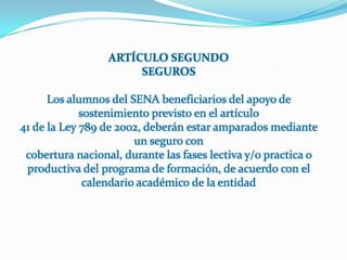 ARTÍCULO SEGUNDOSEGUROSLos alumnos del SENA beneficiarios del apoyo de sostenimiento previsto en el artículo41 de la Ley 789 de 2002, deberán estar amparados mediante un seguro concobertura nacional, durante las fases lectiva y/o practica o productiva del programa de formación, de acuerdo con el calendario académico de la entidad
