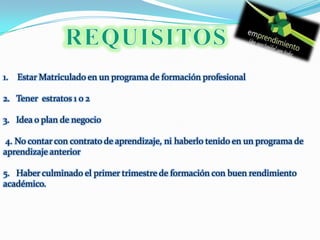 REQUISITOS Estar Matriculado en un programa de formación profesional 2.   Tener  estratos 1 o 2 3.   Idea o plan de negocio 4. No contar con contrato de aprendizaje, ni haberlo tenido en un programa de aprendizaje anterior5.   Haber culminado el primer trimestre de formación con buen rendimiento académico.